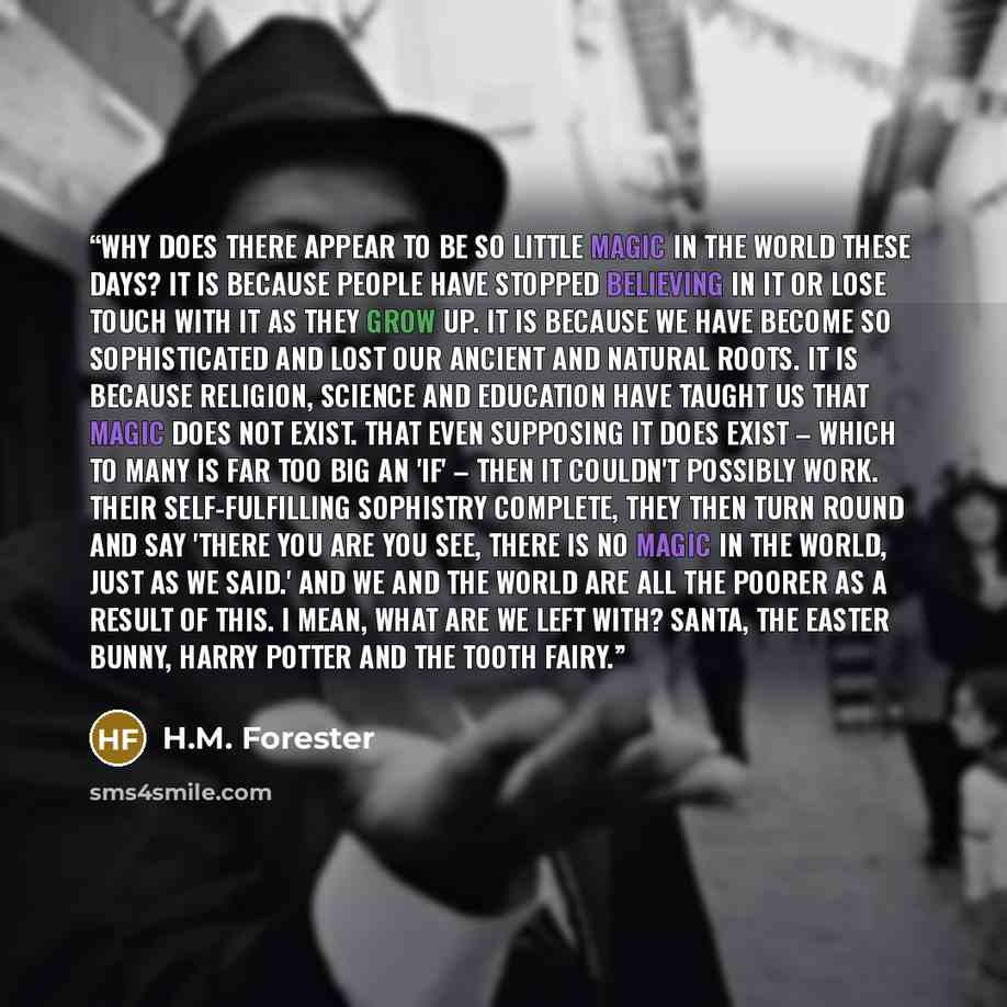 “Why does there appear to be so little magic in the world these days? It is because people have stopped believing in it or lose touch with it as they grow up. It is because we have become so sophisticated and lost our ancient and natural roots. It is because religion, science and education have…” quote by H.M. Forester