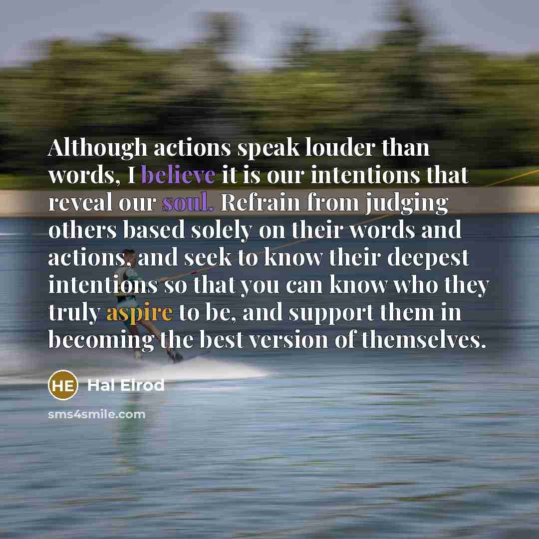 “Although actions speak louder than words, I believe it is our intentions that reveal our soul. Refrain from judging others based solely on their words and actions, and seek to know their deepest intentions so that you can know who they truly aspire to be, and support them in becoming the best…” quote by Hal Elrod