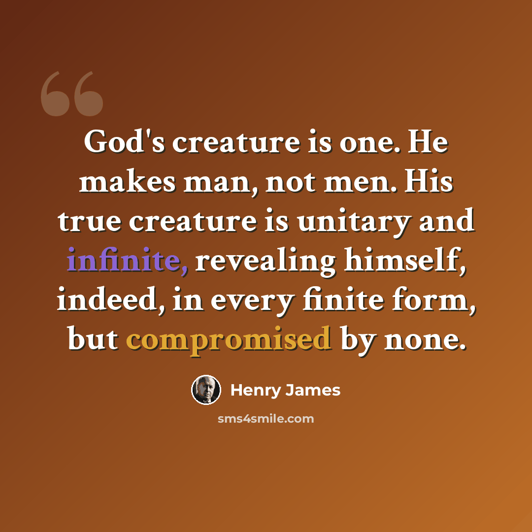 “God's creature is one. He makes man, not men. His true creature is unitary and infinite, revealing himself, indeed, in every finite form, but compromised by none.” quote by Henry James