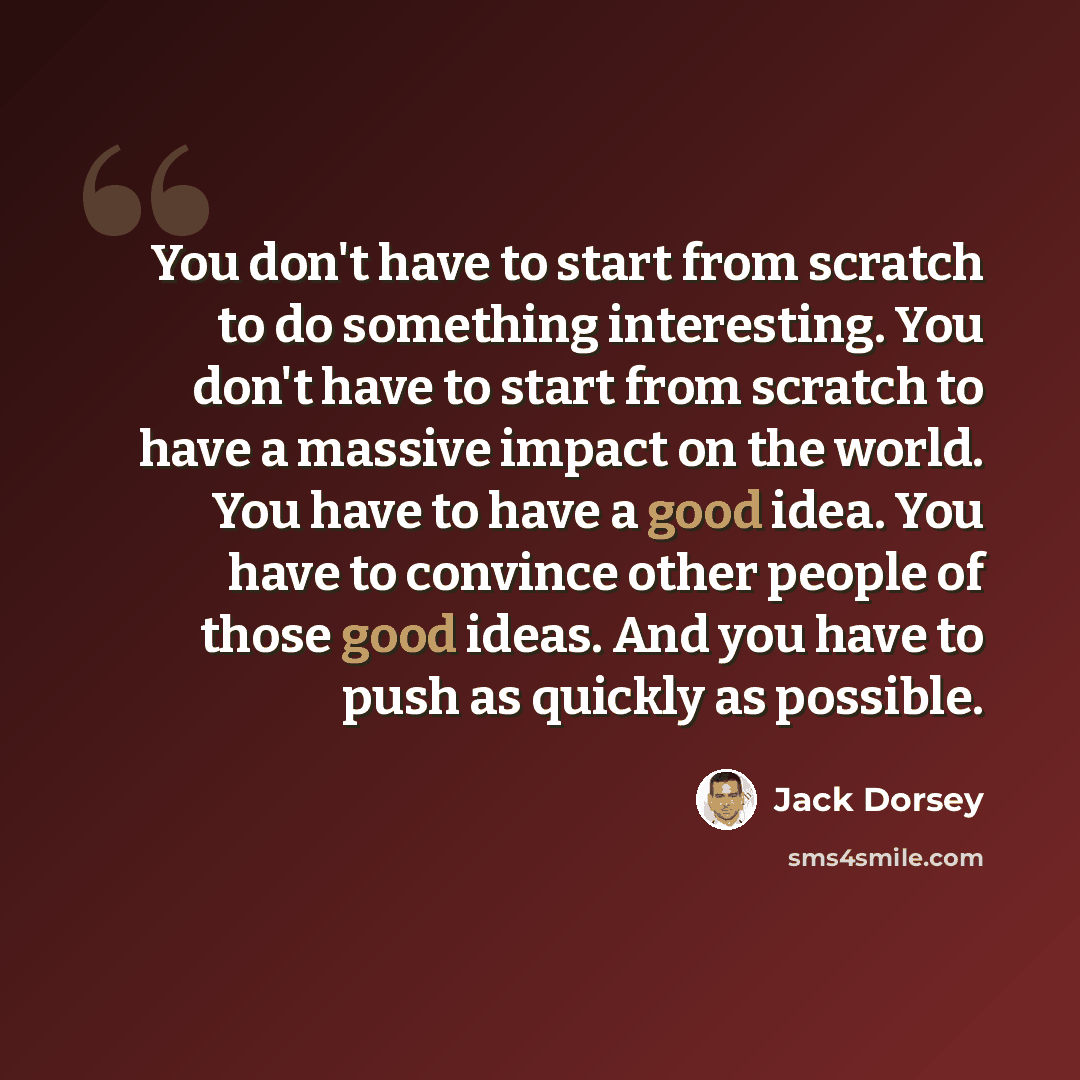 “You don't have to start from scratch to do something interesting. You don't have to start from scratch to have a massive impact on the world. You have to have a good idea. You have to convince other people of those good ideas. And you have to push as quickly as possible.” quote by Jack Dorsey