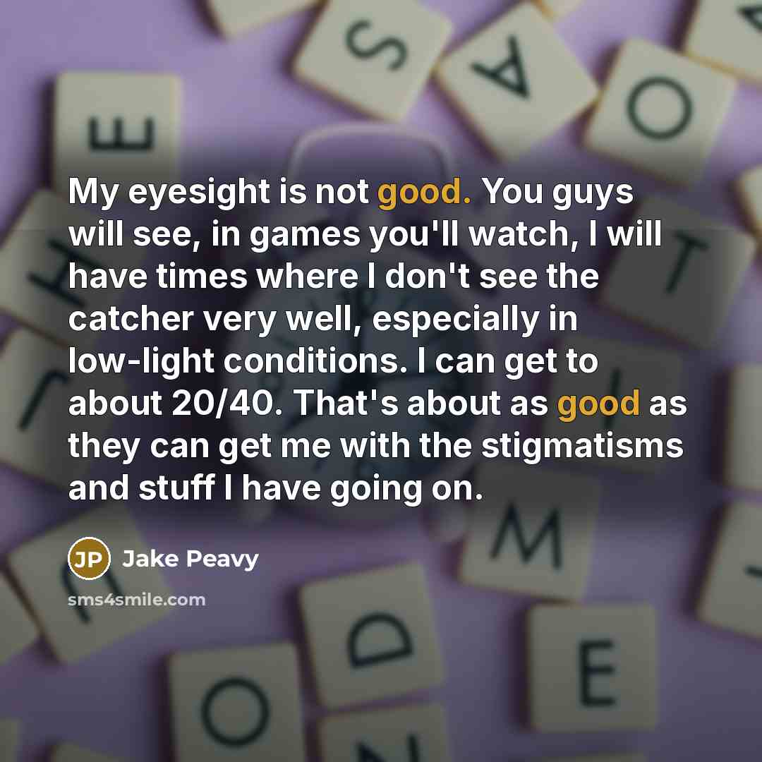 “My eyesight is not good. You guys will see, in games you'll watch, I will have times where I don't see the catcher very well, especially in low-light conditions. I can get to about 20/40. That's about as good as they can get me with the stigmatisms and stuff I have going on.” quote by Jake Peavy