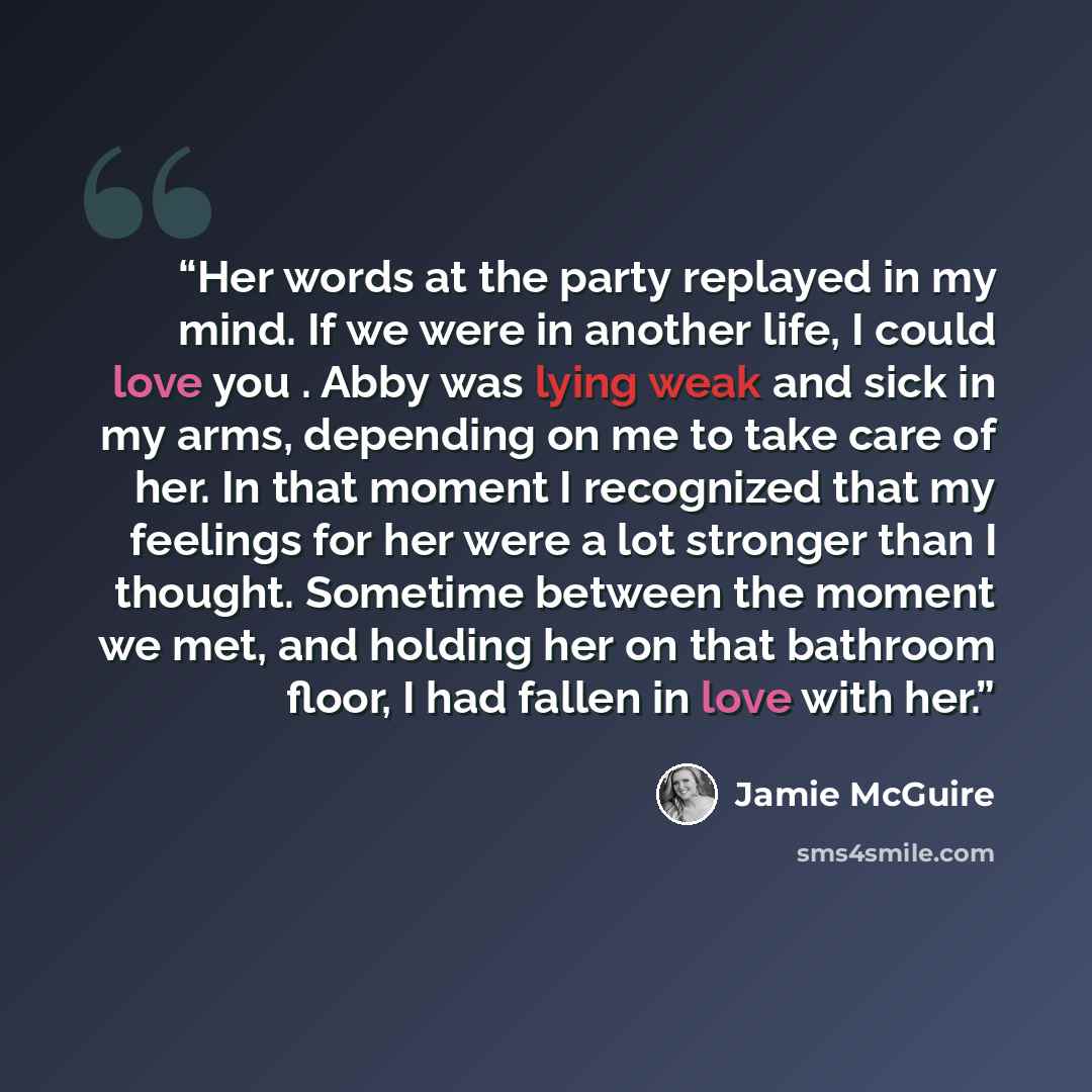 “Her words at the party replayed in my mind. If we were in another life, I could love you . Abby was lying weak and sick in my arms, depending on me to take care of her. In that moment I recognized that my feelings for her were a lot stronger than I thought. Sometime between the moment we met, and…” quote by Jamie McGuire