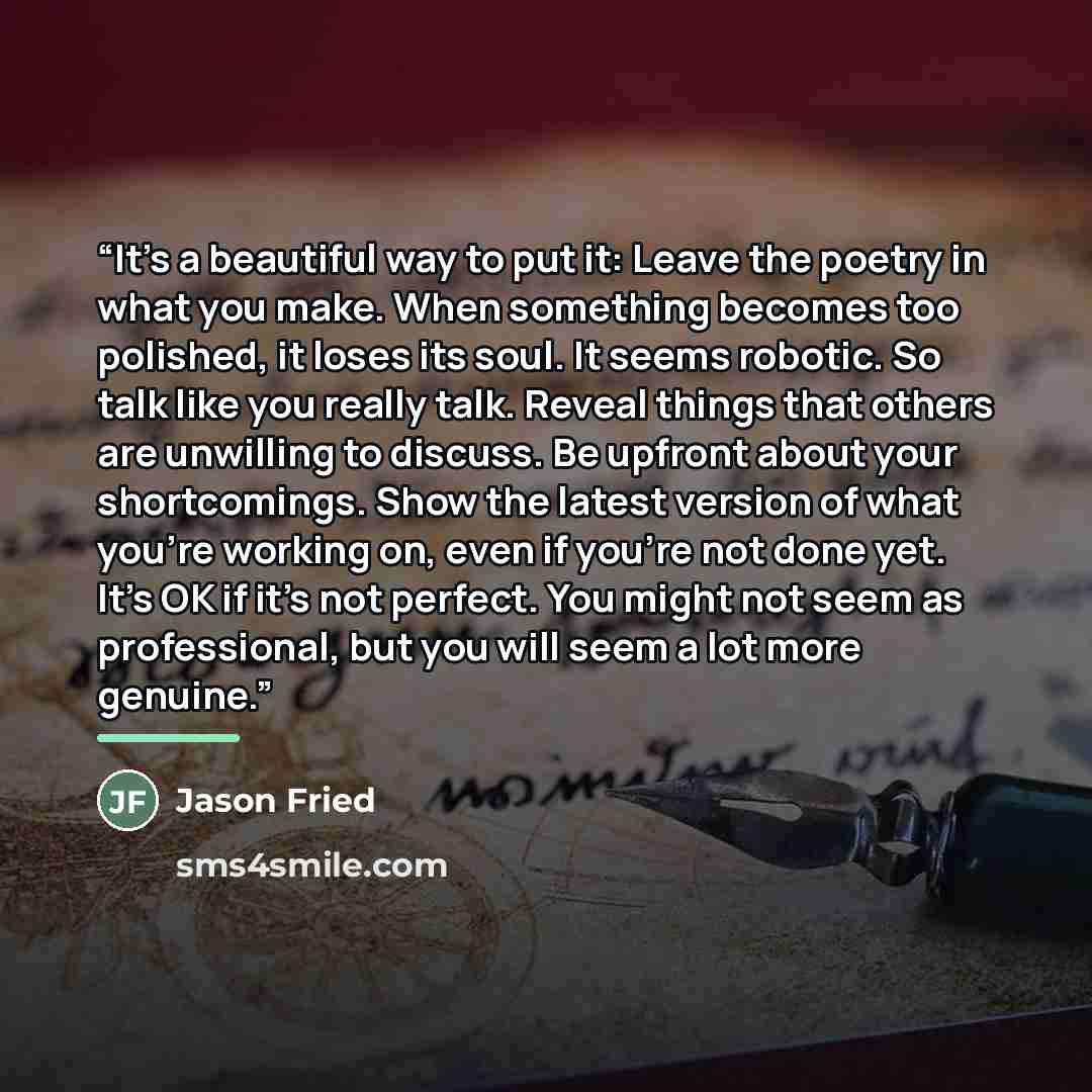 “It’s a beautiful way to put it: Leave the poetry in what you make. When something becomes too polished, it loses its soul. It seems robotic. So talk like you really talk. Reveal things that others are unwilling to discuss. Be upfront about your shortcomings. Show the latest version of what you’re…” quote by Jason Fried