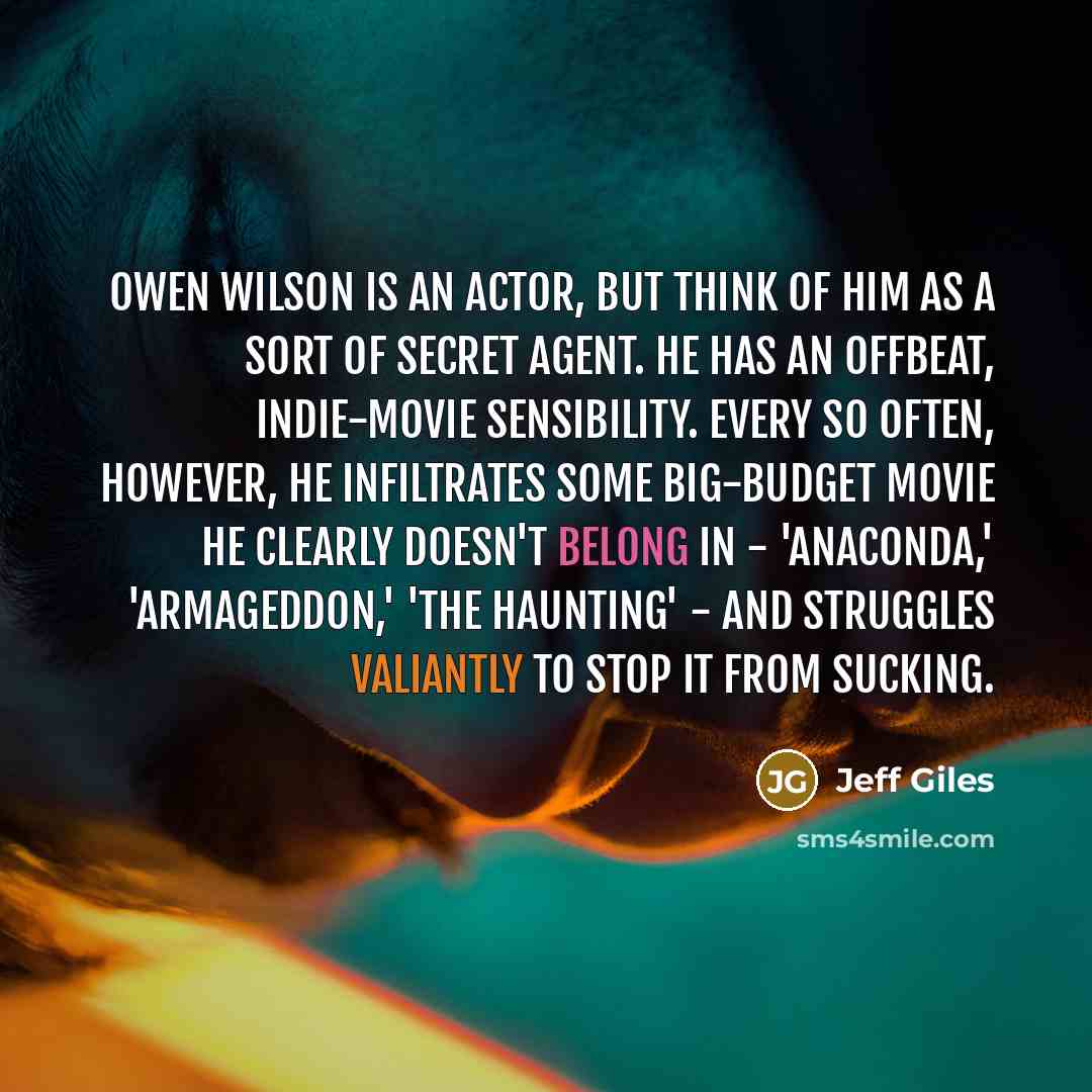 “Owen Wilson is an actor, but think of him as a sort of secret agent. He has an offbeat, indie-movie sensibility. Every so often, however, he infiltrates some big-budget movie he clearly doesn't belong in - 'Anaconda,' 'Armageddon,' 'The Haunting' - and struggles valiantly to stop it from sucking.” quote by Jeff Giles