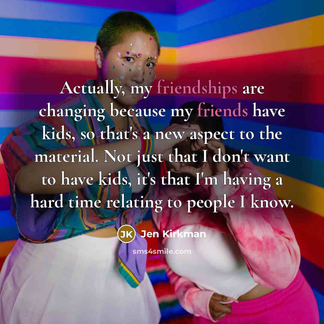 “Actually, my friendships are changing because my friends have kids, so that's a new aspect to the material. Not just that I don't want to have kids, it's that I'm having a hard time relating to people I know.” quote by Jen Kirkman