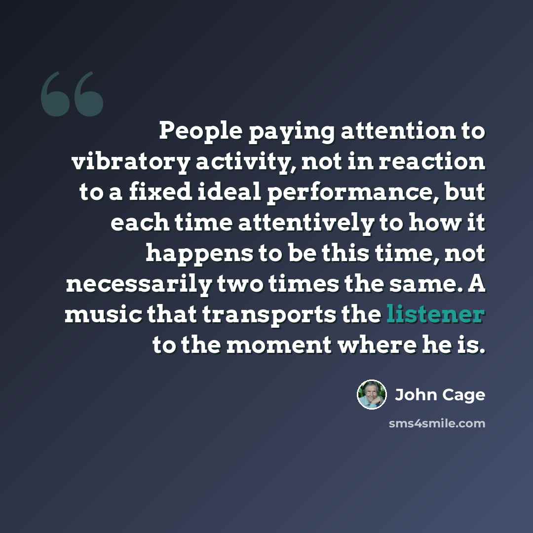 “People paying attention to vibratory activity, not in reaction to a fixed ideal performance, but each time attentively to how it happens to be this time, not necessarily two times the same. A music that transports the listener to the moment where he is.” quote by John Cage