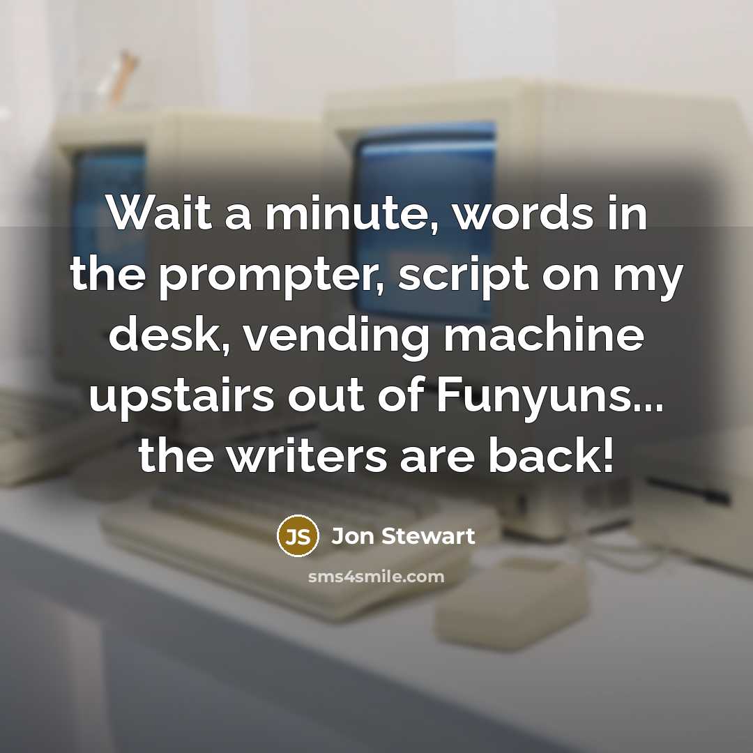 “Wait a minute, words in the prompter, script on my desk, vending machine upstairs out of Funyuns... the writers are back!” quote by Jon Stewart