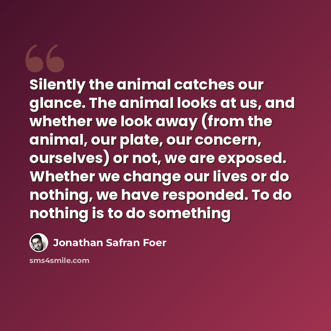 “Silently the animal catches our glance. The animal looks at us, and whether we look away (from the animal, our plate, our concern, ourselves) or not, we are exposed. Whether we change our lives or do nothing, we have responded. To do nothing is to do something” quote by Jonathan Safran Foer