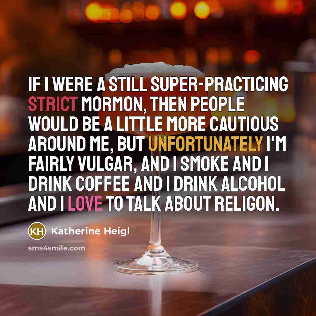 “If I were a still super-practicing strict Mormon, then people would be a little more cautious around me, but unfortunately I'm fairly vulgar, and I smoke and I drink coffee and I drink alcohol and I love to talk about religon.” quote by Katherine Heigl