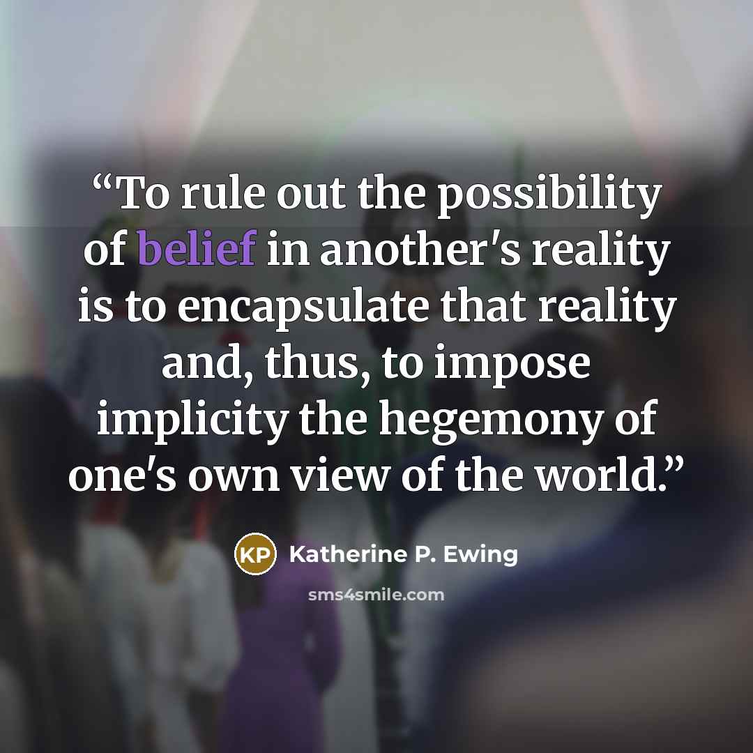 “To rule out the possibility of belief in another's reality is to encapsulate that reality and, thus, to impose implicity the hegemony of one's own view of the world.” quote by Katherine P. Ewing