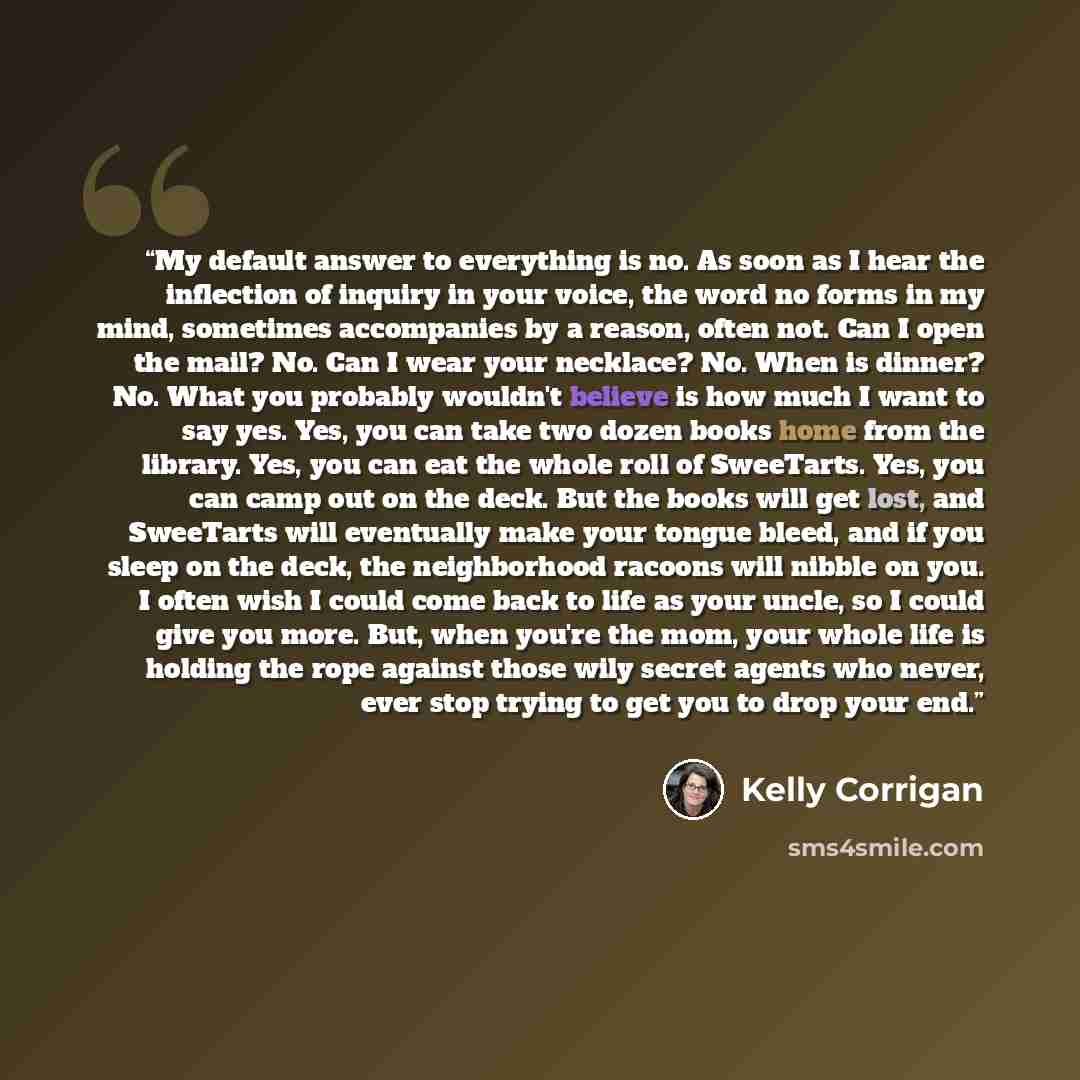 “My default answer to everything is no. As soon as I hear the inflection of inquiry in your voice, the word no forms in my mind, sometimes accompanies by a reason, often not. Can I open the mail? No. Can I wear your necklace? No. When is dinner? No. What you probably wouldn't believe is how much I…” quote by Kelly Corrigan