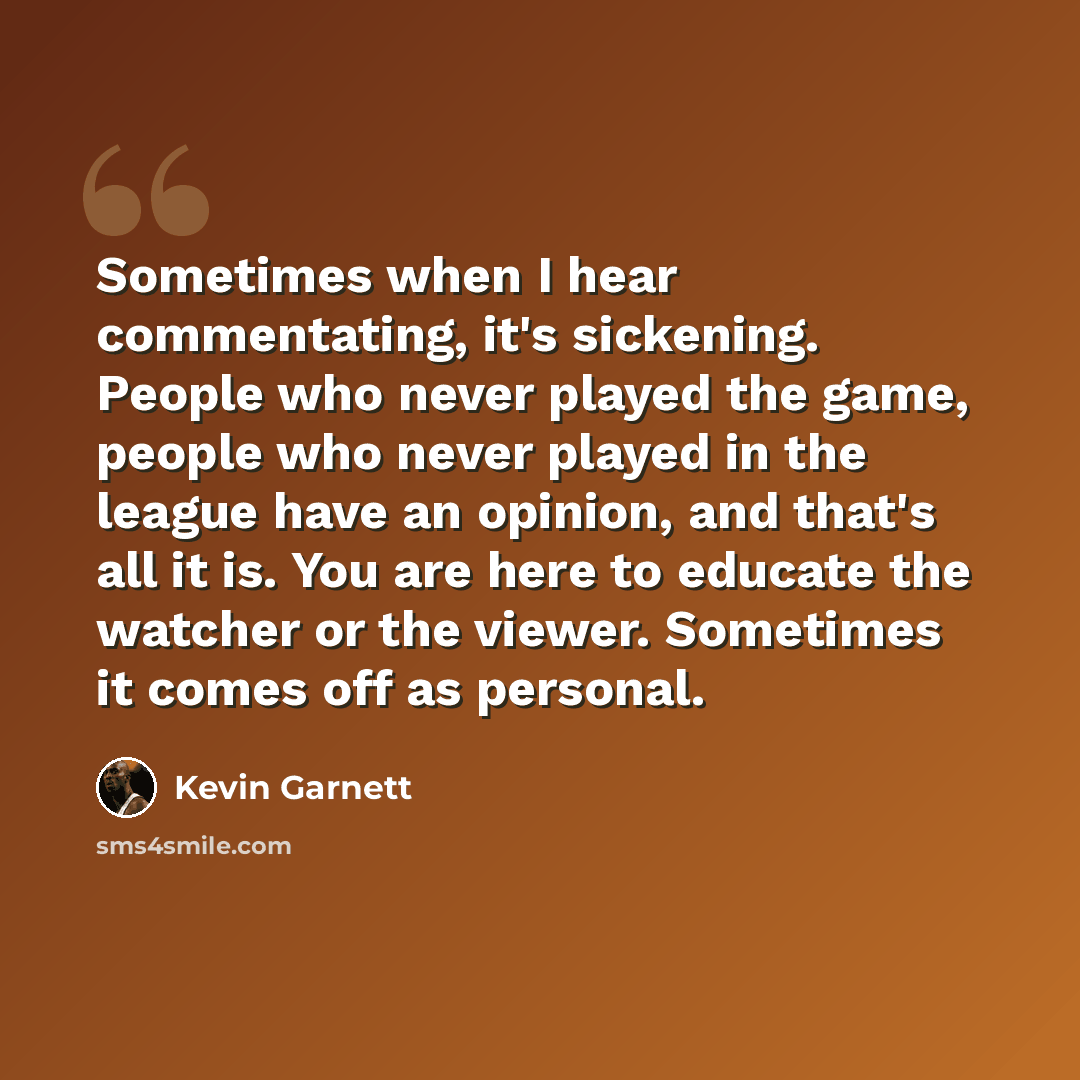 “Sometimes when I hear commentating, it's sickening. People who never played the game, people who never played in the league have an opinion, and that's all it is. You are here to educate the watcher or the viewer. Sometimes it comes off as personal.” quote by Kevin Garnett
