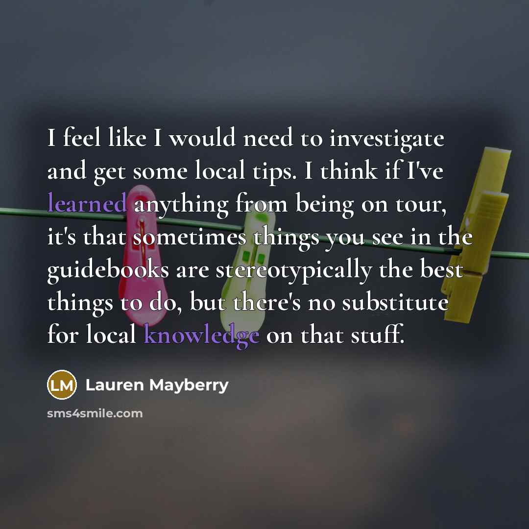 “I feel like I would need to investigate and get some local tips. I think if I've learned anything from being on tour, it's that sometimes things you see in the guidebooks are stereotypically the best things to do, but there's no substitute for local knowledge on that stuff.” quote by Lauren Mayberry
