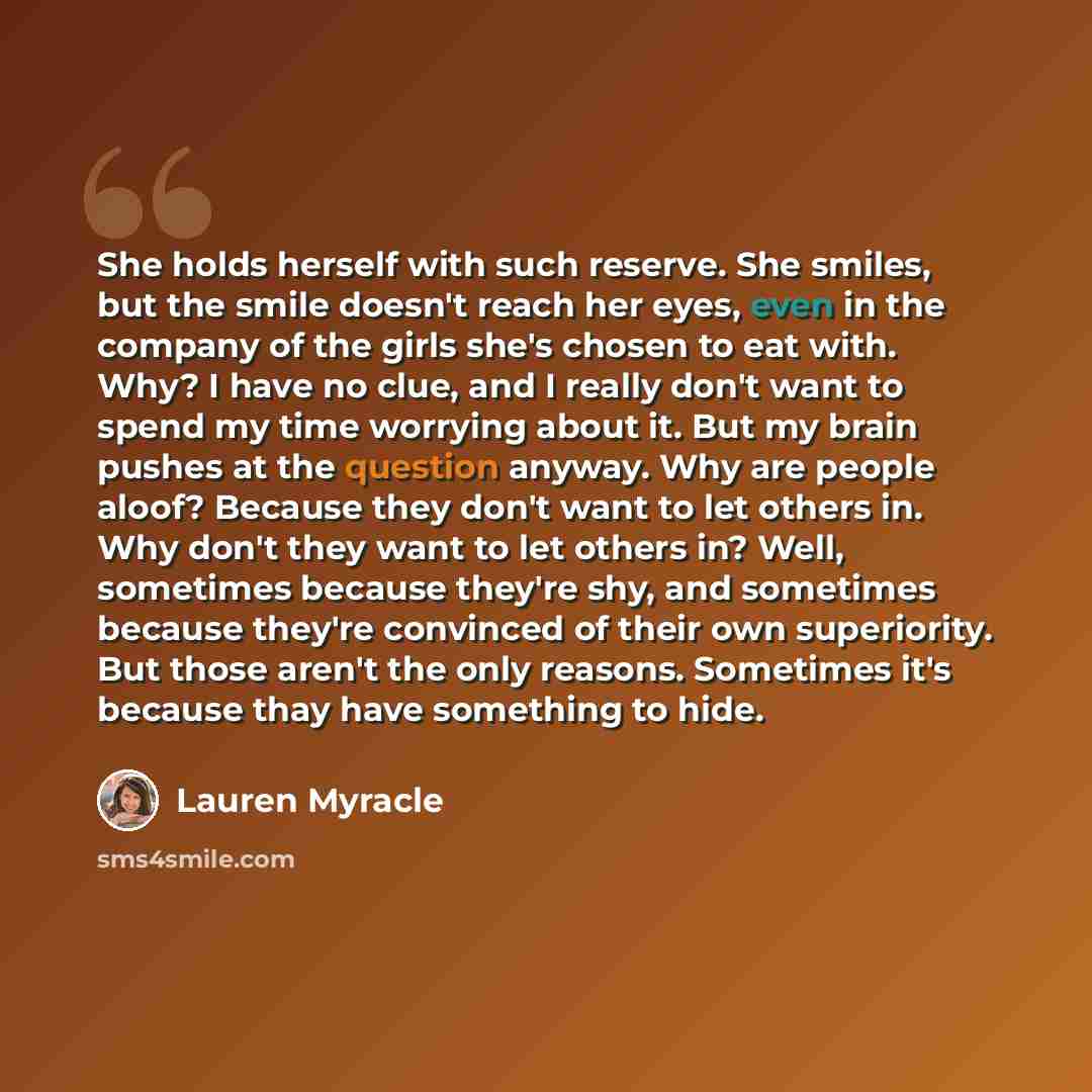 “She holds herself with such reserve. She smiles, but the smile doesn't reach her eyes, even in the company of the girls she's chosen to eat with. Why? I have no clue, and I really don't want to spend my time worrying about it. But my brain pushes at the question anyway. Why are people aloof?…” quote by Lauren Myracle