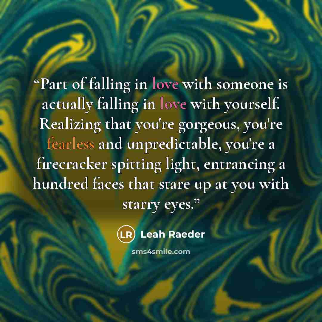 “Part of falling in love with someone is actually falling in love with yourself. Realizing that you're gorgeous, you're fearless and unpredictable, you're a firecracker spitting light, entrancing a hundred faces that stare up at you with starry eyes.” quote by Leah Raeder