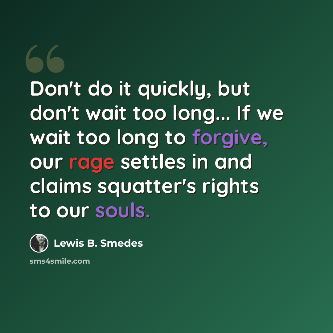 “Don't do it quickly, but don't wait too long... If we wait too long to forgive, our rage settles in and claims squatter's rights to our souls.” quote by Lewis B. Smedes