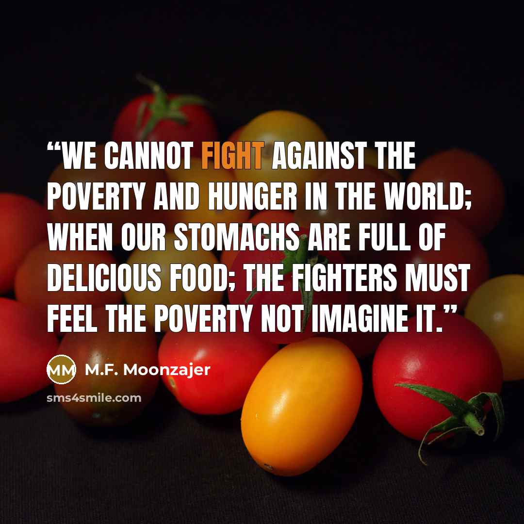 “We cannot fight against the poverty and hunger in the world; when our stomachs are full of delicious food; the fighters must feel the poverty not imagine it.” quote by M.F. Moonzajer