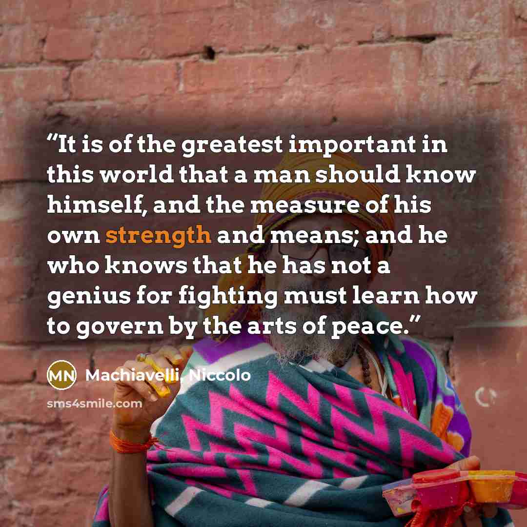 “It is of the greatest important in this world that a man should know himself, and the measure of his own strength and means; and he who knows that he has not a genius for fighting must learn how to govern by the arts of peace.” quote by Machiavelli, Niccolo