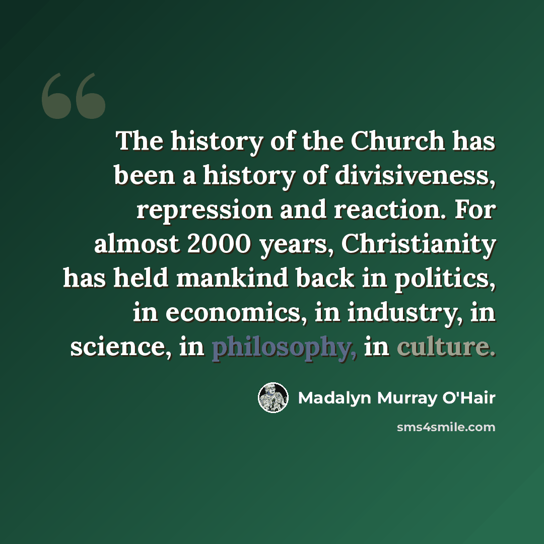 “The history of the Church has been a history of divisiveness, repression and reaction. For almost 2000 years, Christianity has held mankind back in politics, in economics, in industry, in science, in philosophy, in culture.” quote by Madalyn Murray O'Hair