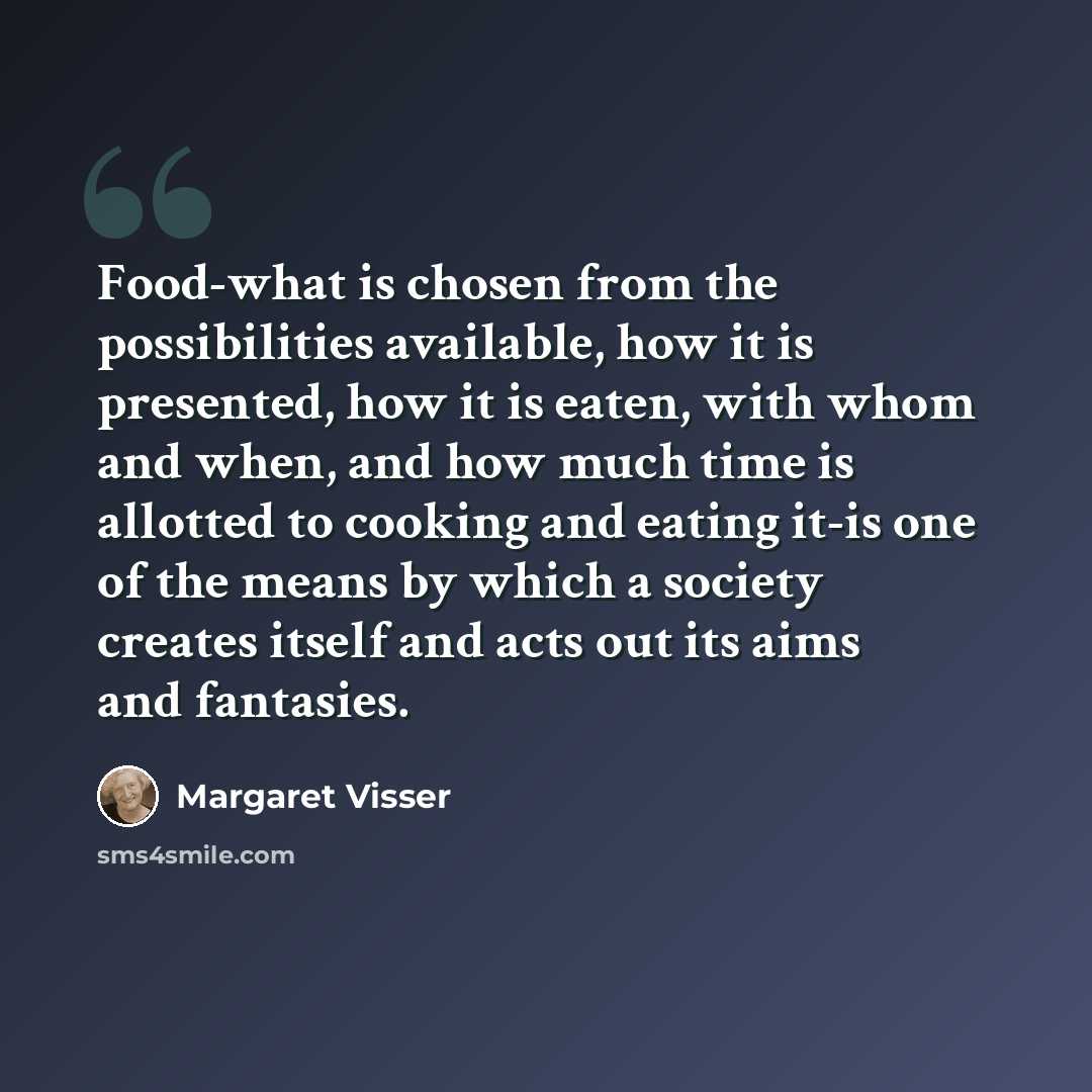 “Food-what is chosen from the possibilities available, how it is presented, how it is eaten, with whom and when, and how much time is allotted to cooking and eating it-is one of the means by which a society creates itself and acts out its aims and fantasies.” quote by Margaret Visser