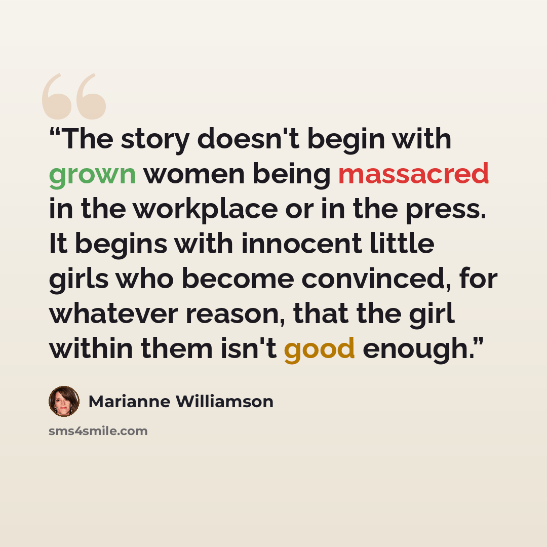 “The story doesn't begin with grown women being massacred in the workplace or in the press. It begins with innocent little girls who become convinced, for whatever reason, that the girl within them isn't good enough.” quote by Marianne Williamson