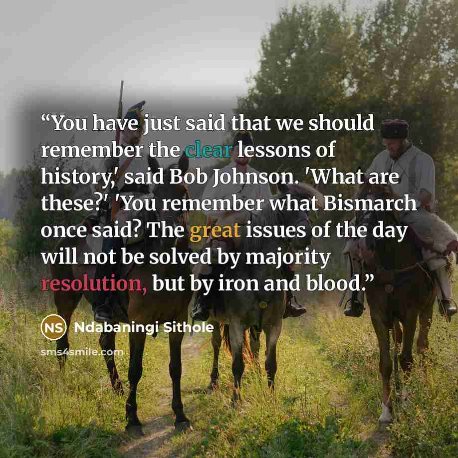 “You have just said that we should remember the clear lessons of history,' said Bob Johnson. 'What are these?' 'You remember what Bismarch once said? The great issues of the day will not be solved by majority resolution, but by iron and blood.” quote by Ndabaningi Sithole