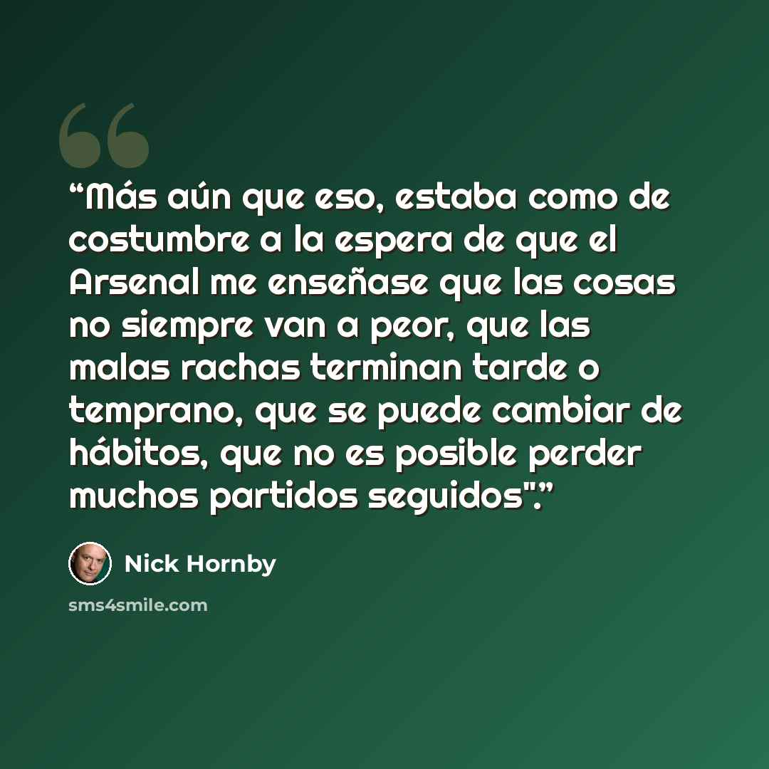 “Más aún que eso, estaba como de costumbre a la espera de que el Arsenal me enseñase que las cosas no siempre van a peor, que las malas rachas terminan tarde o temprano, que se puede cambiar de hábitos, que no es posible perder muchos partidos seguidos".” quote by Nick Hornby