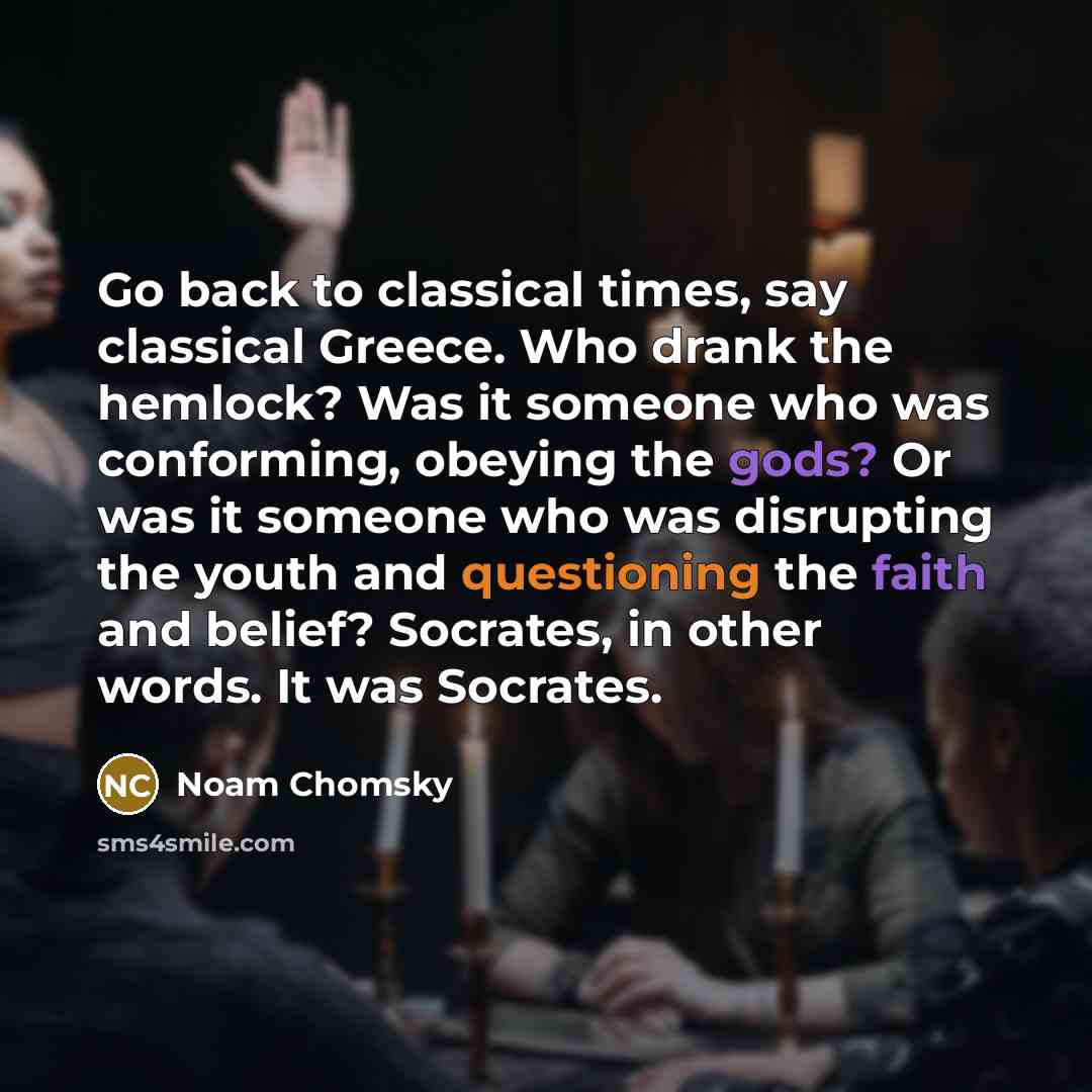 “Go back to classical times, say classical Greece. Who drank the hemlock? Was it someone who was conforming, obeying the gods? Or was it someone who was disrupting the youth and questioning the faith and belief? Socrates, in other words. It was Socrates.” quote by Noam Chomsky