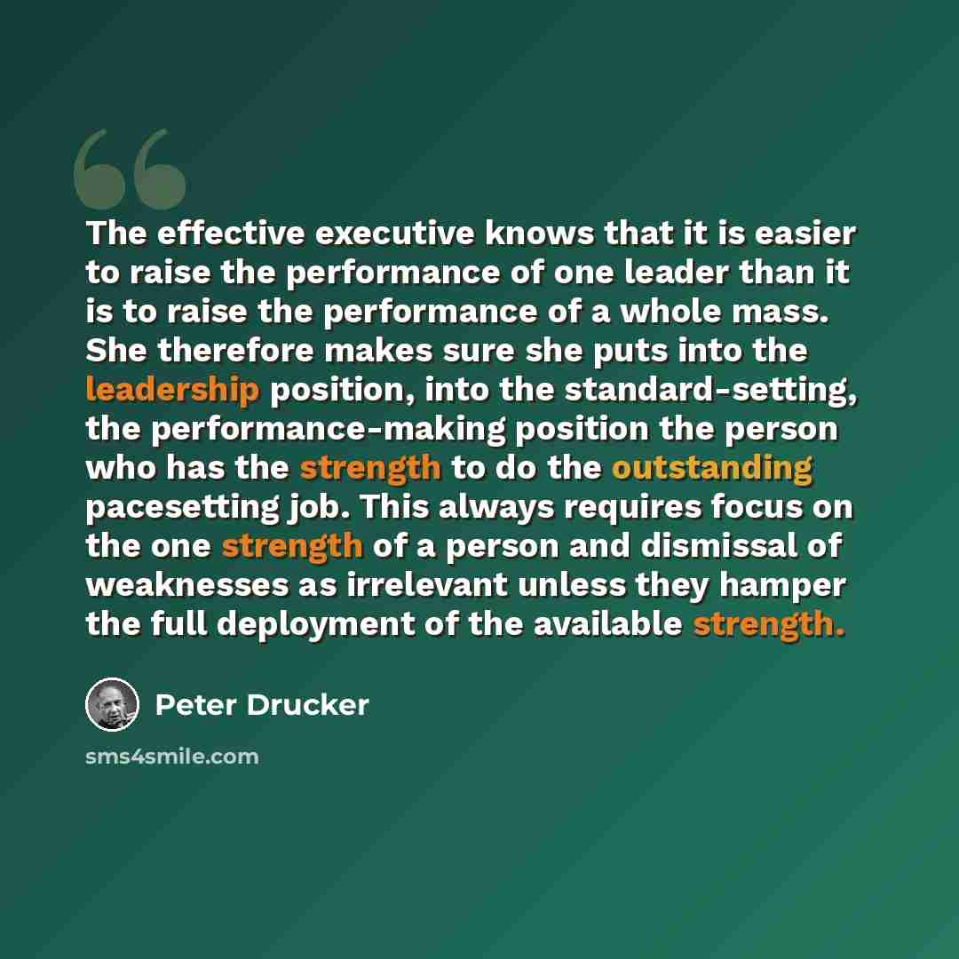 “The effective executive knows that it is easier to raise the performance of one leader than it is to raise the performance of a whole mass. She therefore makes sure she puts into the leadership position, into the standard-setting, the performance-making position the person who has the strength to…” quote by Peter Drucker