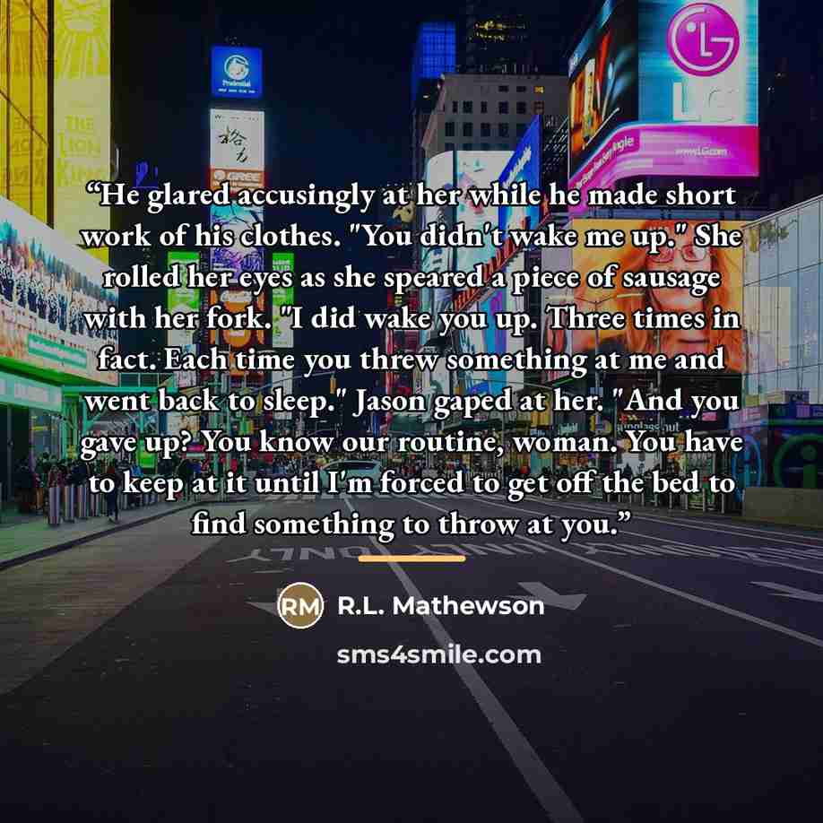 “He glared accusingly at her while he made short work of his clothes. "You didn't wake me up." She rolled her eyes as she speared a piece of sausage with her fork. "I did wake you up. Three times in fact. Each time you threw something at me and went back to sleep." Jason gaped at her. "And you gave…” quote by R.L. Mathewson