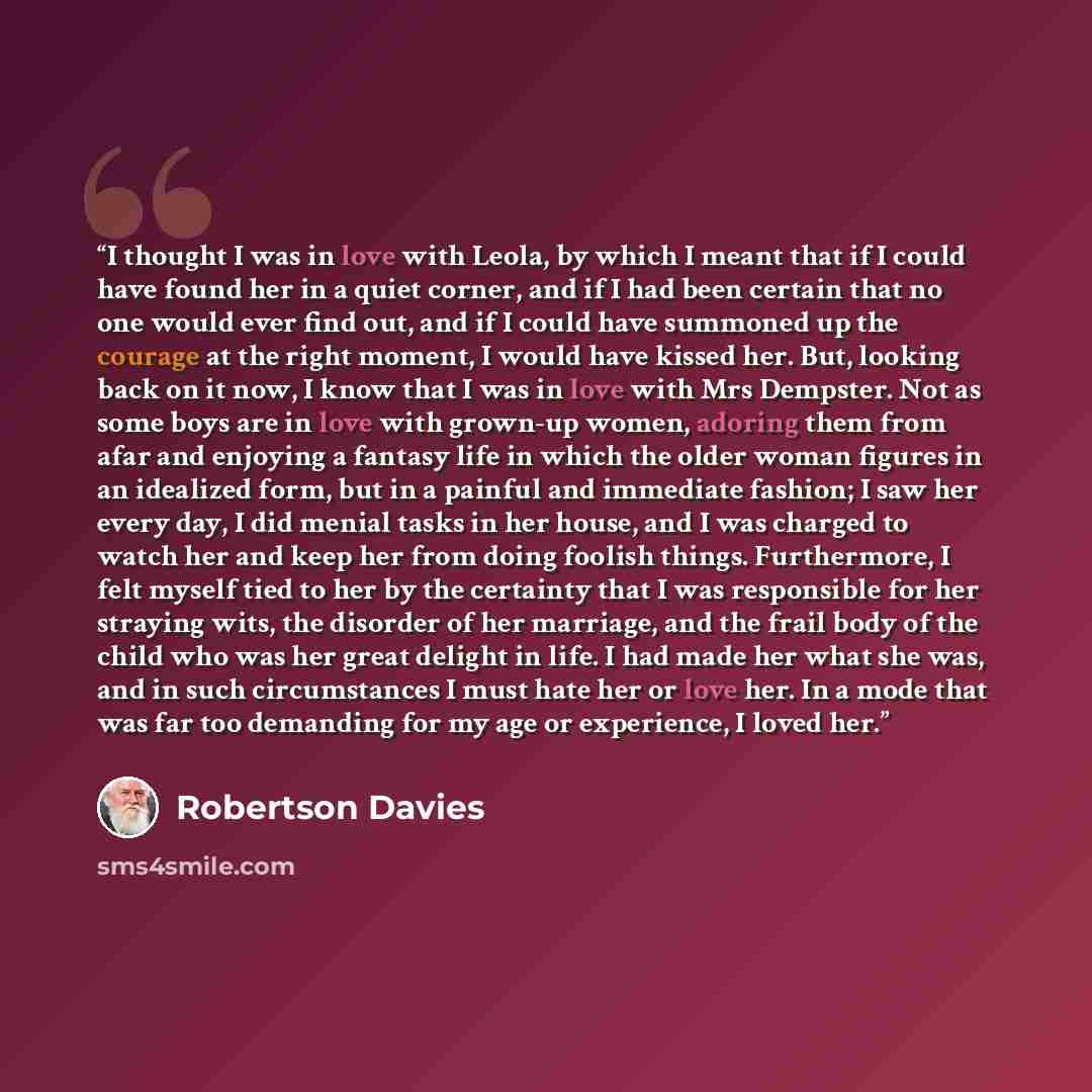 “I thought I was in love with Leola, by which I meant that if I could have found her in a quiet corner, and if I had been certain that no one would ever find out, and if I could have summoned up the courage at the right moment, I would have kissed her. But, looking back on it now, I know that I was…” quote by Robertson Davies