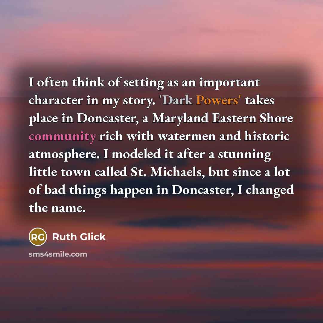 “I often think of setting as an important character in my story. 'Dark Powers' takes place in Doncaster, a Maryland Eastern Shore community rich with watermen and historic atmosphere. I modeled it after a stunning little town called St. Michaels, but since a lot of bad things happen in Doncaster, I…” quote by Ruth Glick