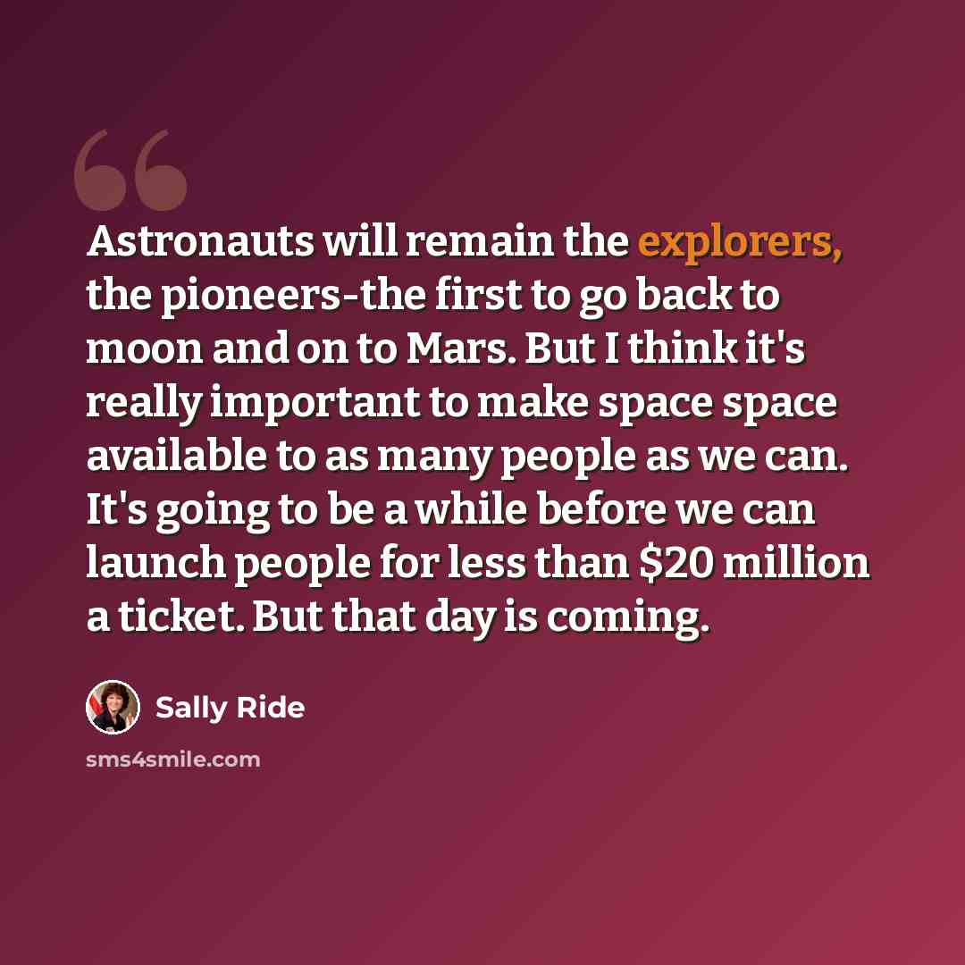 “Astronauts will remain the explorers, the pioneers-the first to go back to moon and on to Mars. But I think it's really important to make space space available to as many people as we can. It's going to be a while before we can launch people for less than $20 million a ticket. But that day is…” quote by Sally Ride
