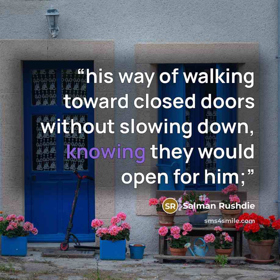 “his way of walking toward closed doors without slowing down, knowing they would open for him;” quote by Salman Rushdie
