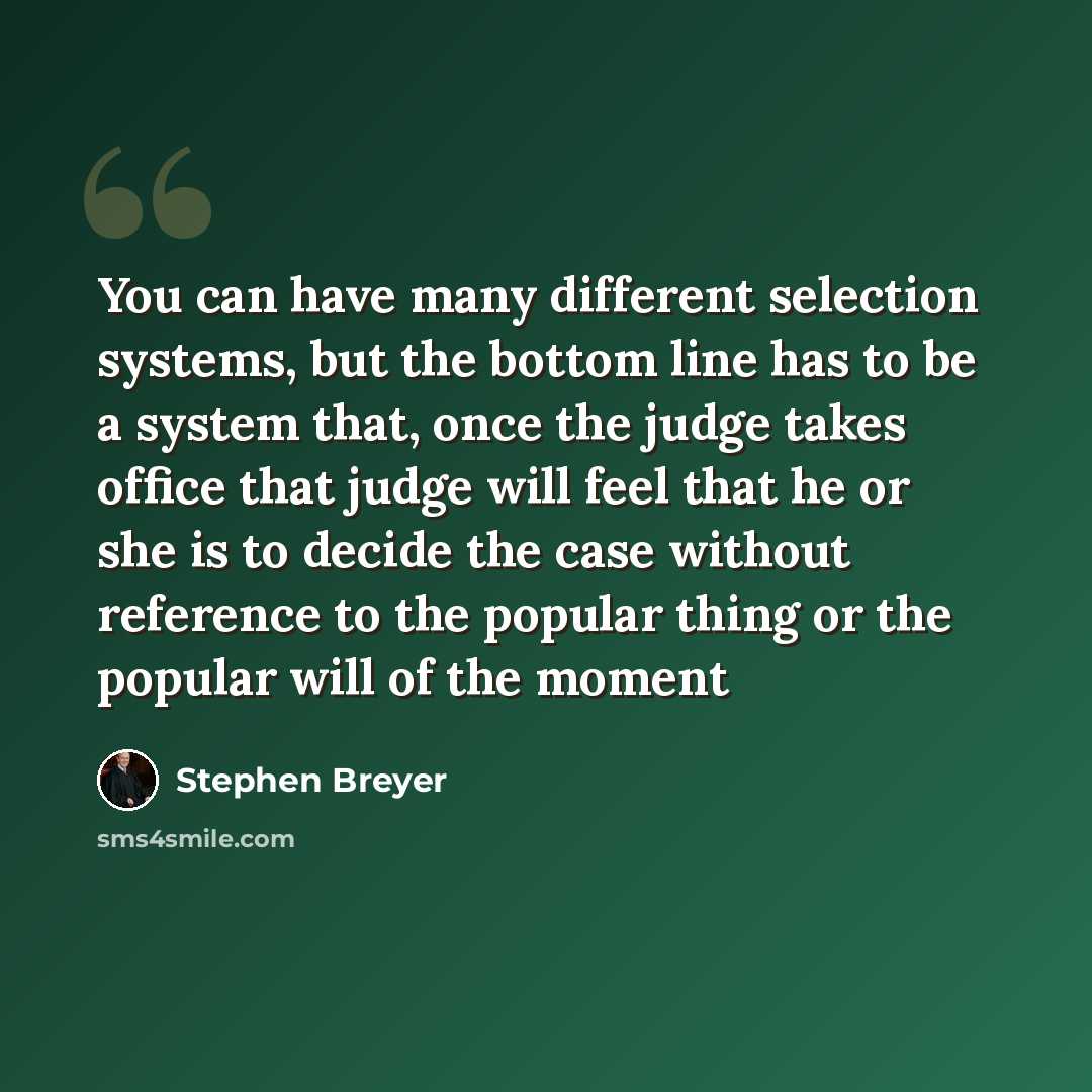 “You can have many different selection systems, but the bottom line has to be a system that, once the judge takes office that judge will feel that he or she is to decide the case without reference to the popular thing or the popular will of the moment” quote by Stephen Breyer