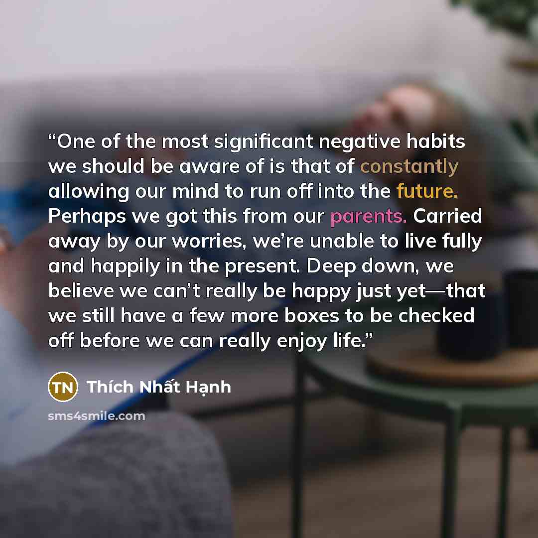 “One of the most significant negative habits we should be aware of is that of constantly allowing our mind to run off into the future. Perhaps we got this from our parents. Carried away by our worries, we’re unable to live fully and happily in the present. Deep down, we believe we can’t really be…” quote by Thích Nhất Hạnh