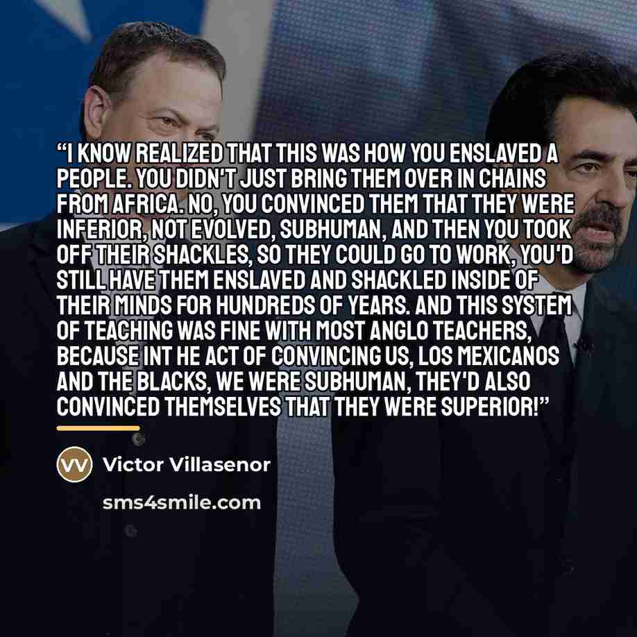 “I know realized that this was how you enslaved a people. You didn't just bring them over in chains from Africa. No, you convinced them that they were inferior, not evolved, subhuman, and then you took off their shackles, so they could go to work, you'd still have them enslaved and shackled inside…” quote by Victor Villasenor