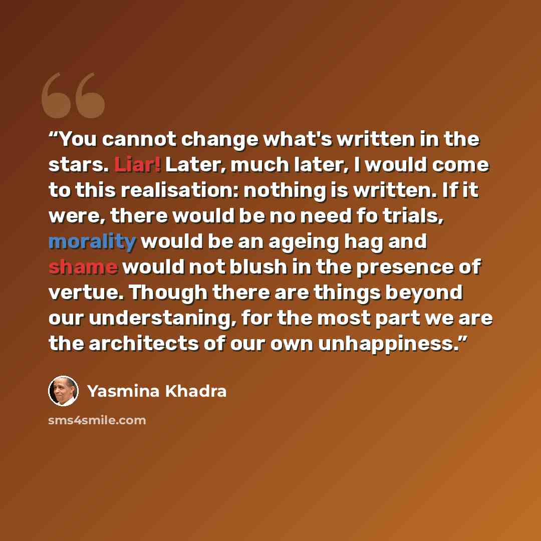 “You cannot change what's written in the stars. Liar! Later, much later, I would come to this realisation: nothing is written. If it were, there would be no need fo trials, morality would be an ageing hag and shame would not blush in the presence of vertue. Though there are things beyond our…” quote by Yasmina Khadra