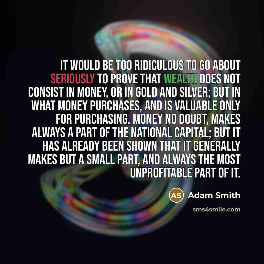 “It would be too ridiculous to go about seriously to prove that wealth does not consist in money, or in gold and silver; but in what money purchases, and is valuable only for purchasing. Money no doubt, makes always a part of the national capital; but it has already been shown that it generally…” quote by Adam Smith