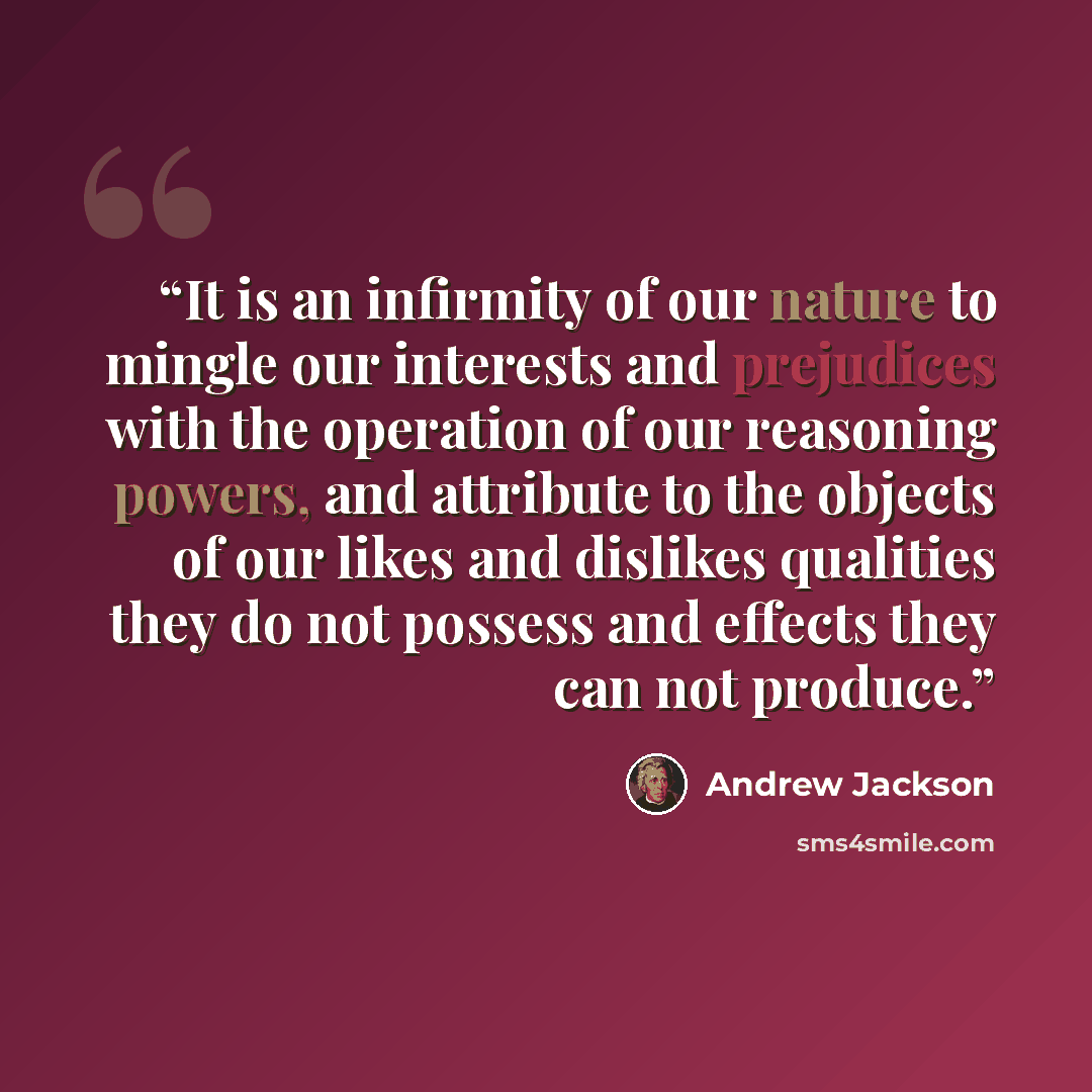 “It is an infirmity of our nature to mingle our interests and prejudices with the operation of our reasoning powers, and attribute to the objects of our likes and dislikes qualities they do not possess and effects they can not produce.” quote by Andrew Jackson
