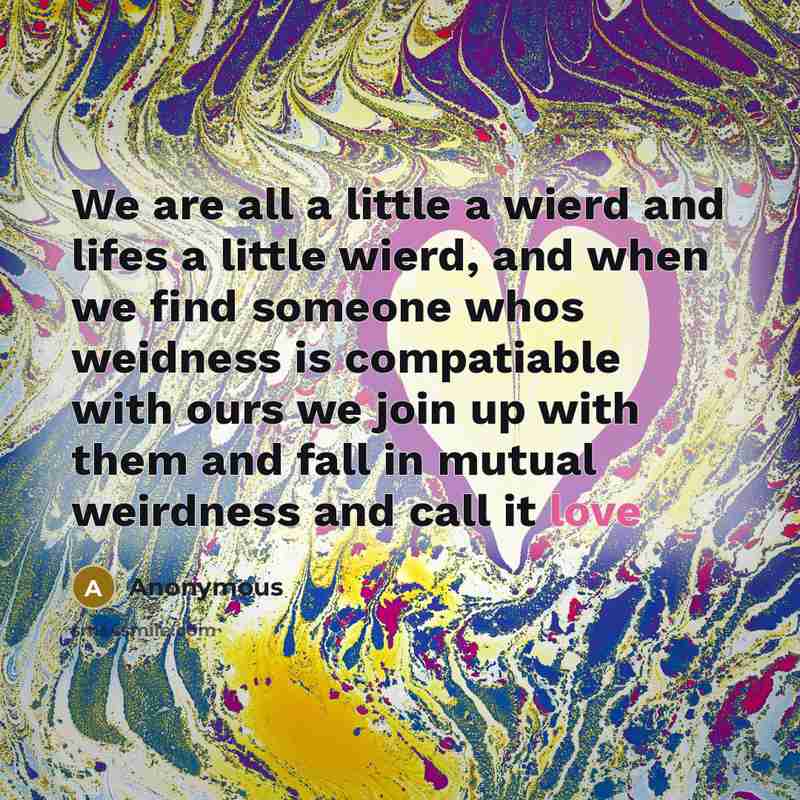 “We are all a little a wierd and lifes a little wierd, and when we find someone whos weidness is compatiable with ours we join up with them and fall in mutual weirdness and call it love” quote by Anonymous