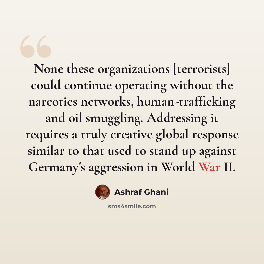 “None these organizations [terrorists] could continue operating without the narcotics networks, human-trafficking and oil smuggling. Addressing it requires a truly creative global response similar to that used to stand up against Germany's aggression in World War II.” quote by Ashraf Ghani