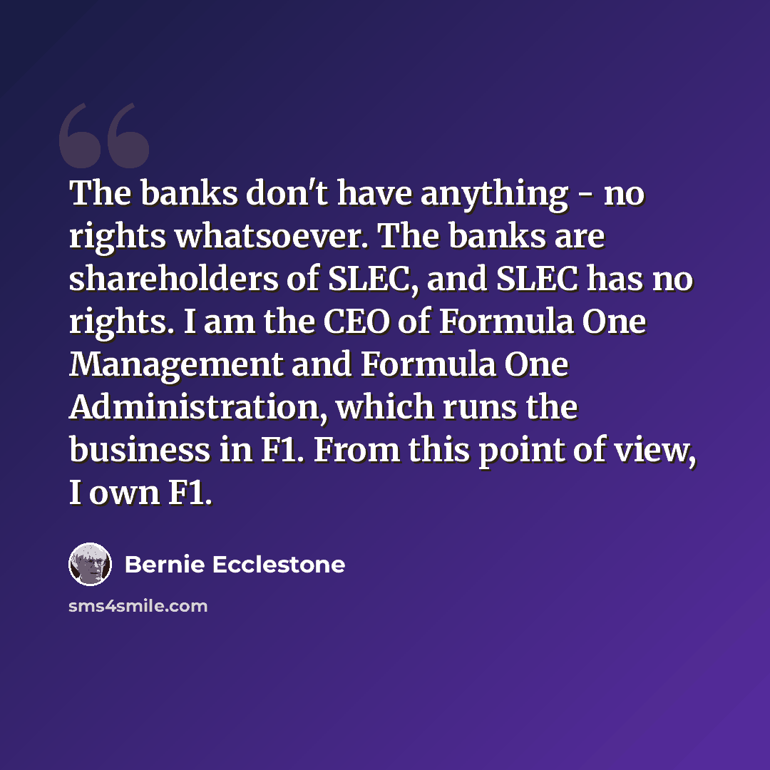 “The banks don't have anything - no rights whatsoever. The banks are shareholders of SLEC, and SLEC has no rights. I am the CEO of Formula One Management and Formula One Administration, which runs the business in F1. From this point of view, I own F1.” quote by Bernie Ecclestone