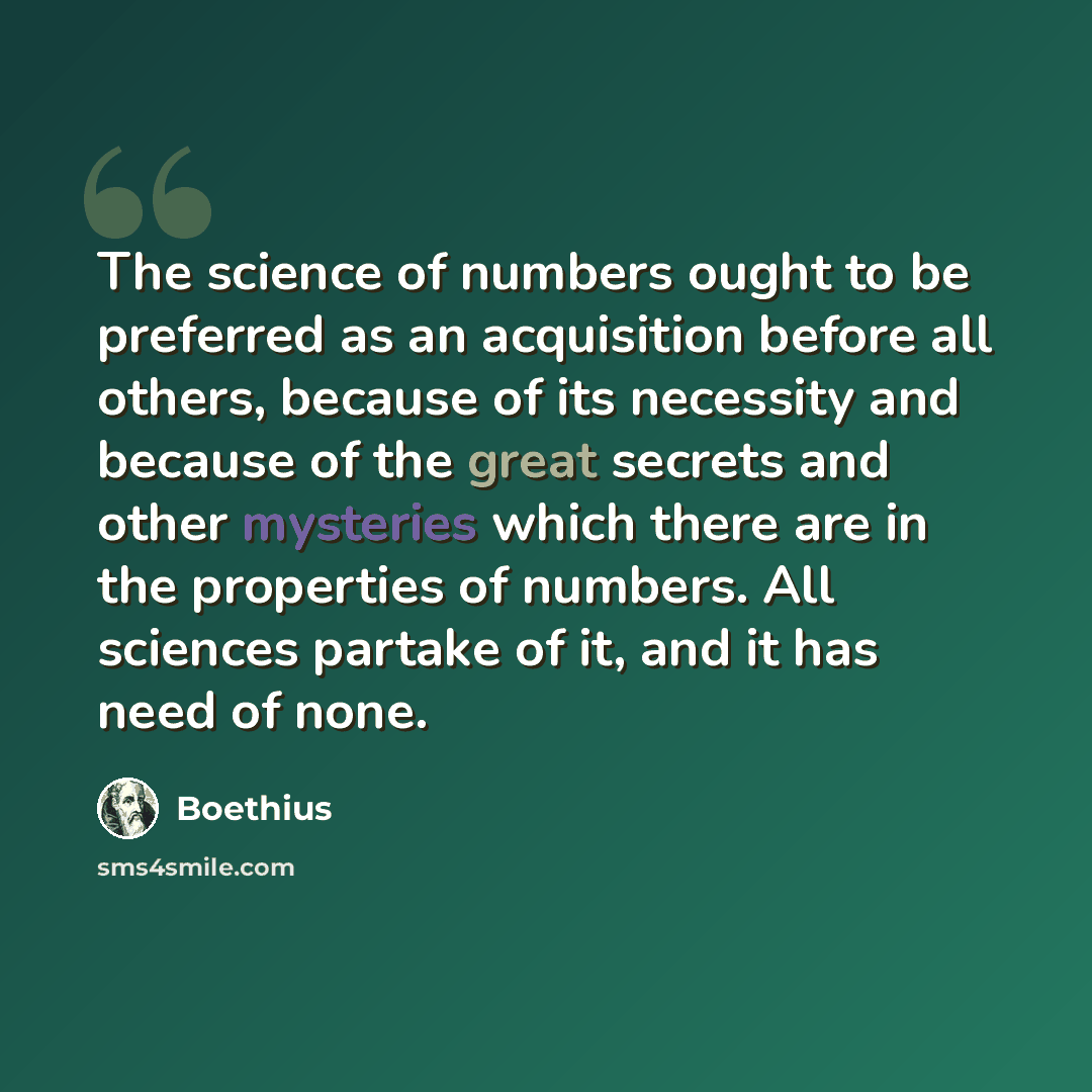 “The science of numbers ought to be preferred as an acquisition before all others, because of its necessity and because of the great secrets and other mysteries which there are in the properties of numbers. All sciences partake of it, and it has need of none.” quote by Boethius