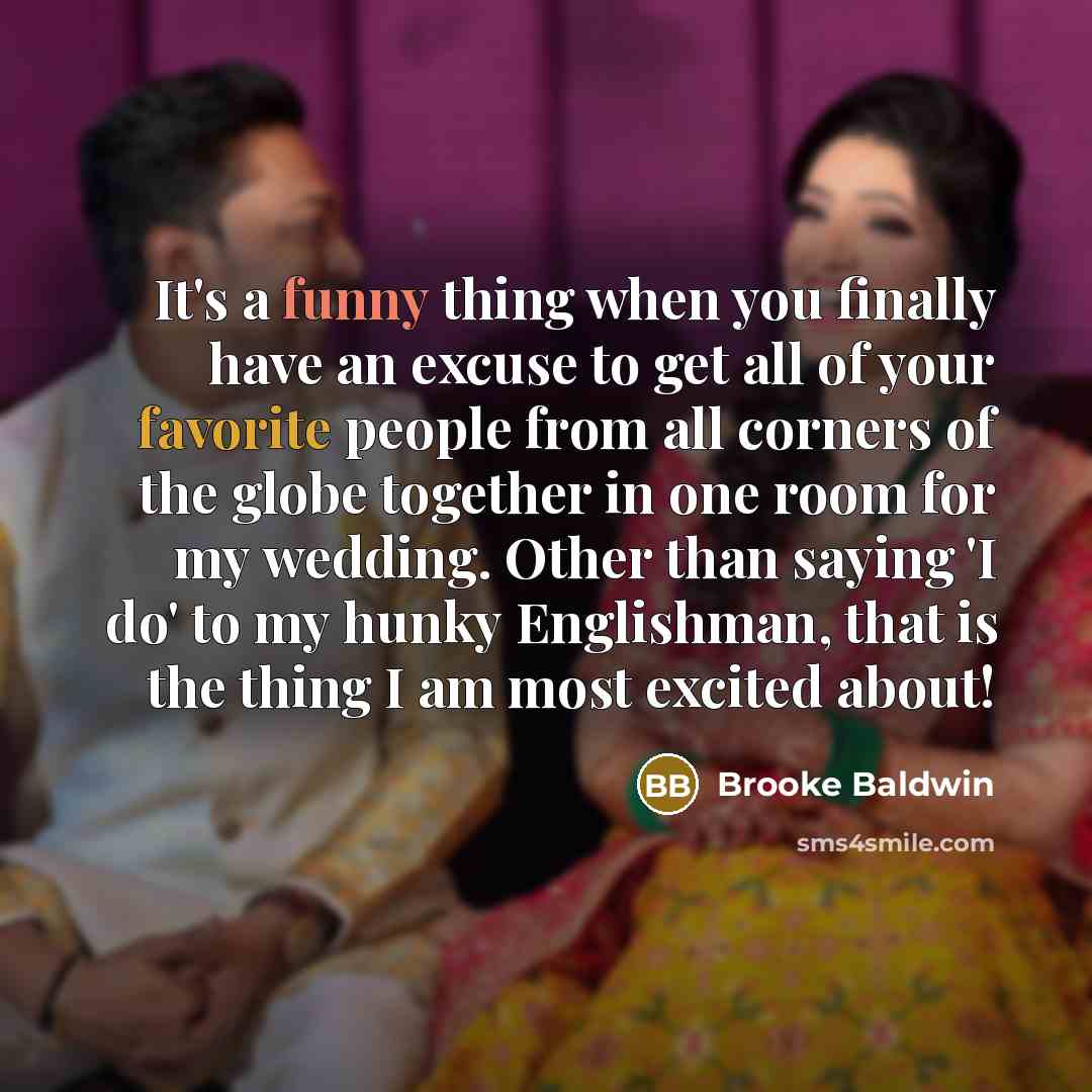 “It's a funny thing when you finally have an excuse to get all of your favorite people from all corners of the globe together in one room for my wedding. Other than saying 'I do' to my hunky Englishman, that is the thing I am most excited about!” quote by Brooke Baldwin