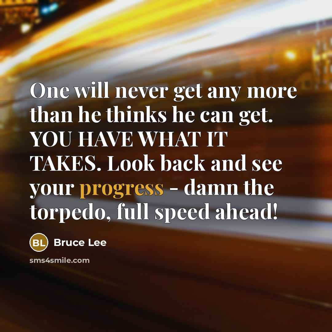 “One will never get any more than he thinks he can get. YOU HAVE WHAT IT TAKES. Look back and see your progress - damn the torpedo, full speed ahead!” quote by Bruce Lee