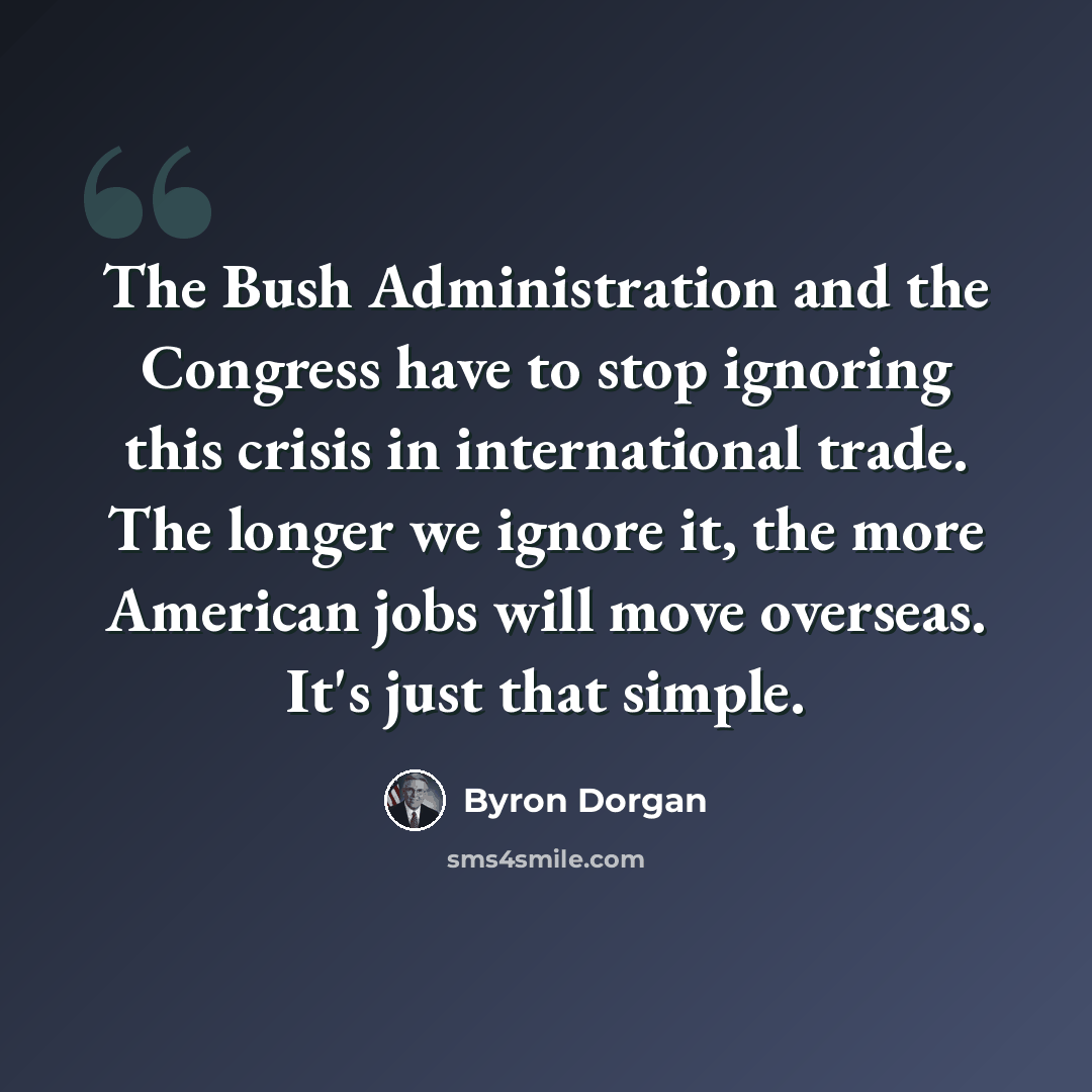 “The Bush Administration and the Congress have to stop ignoring this crisis in international trade. The longer we ignore it, the more American jobs will move overseas. It's just that simple.” quote by Byron Dorgan