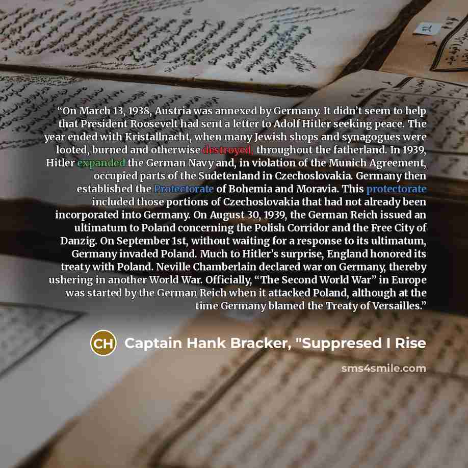“On March 13, 1938, Austria was annexed by Germany. It didn’t seem to help that President Roosevelt had sent a letter to Adolf Hitler seeking peace. The year ended with Kristallnacht, when many Jewish shops and synagogues were looted, burned and otherwise destroyed, throughout the fatherland. In…” quote by Captain Hank Bracker, "Suppresed I Rise