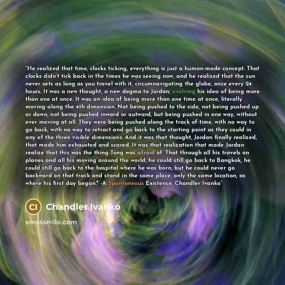 “He realized that time, clocks ticking, everything is just a human-made concept. That clocks didn’t tick back in the times he was seeing now, and he realized that the sun never sets as long as you travel with it, circumnavigating the globe, once every 24 hours. It was a new thought, a new dogma to…” quote by Chandler Ivanko