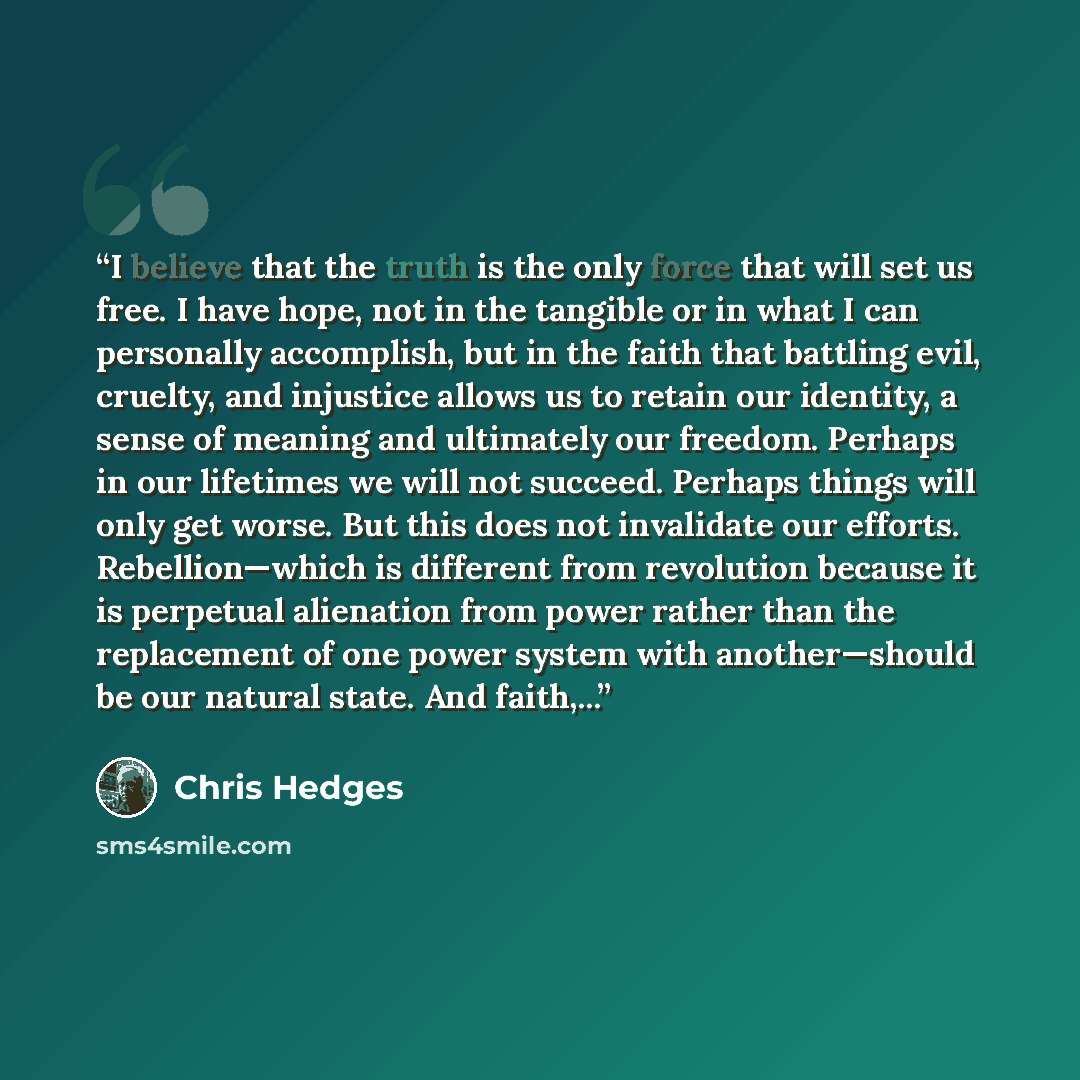 “I believe that the truth is the only force that will set us free. I have hope, not in the tangible or in what I can personally accomplish, but in the faith that battling evil, cruelty, and injustice allows us to retain our identity, a sense of meaning and ultimately our freedom. Perhaps in our…” quote by Chris Hedges